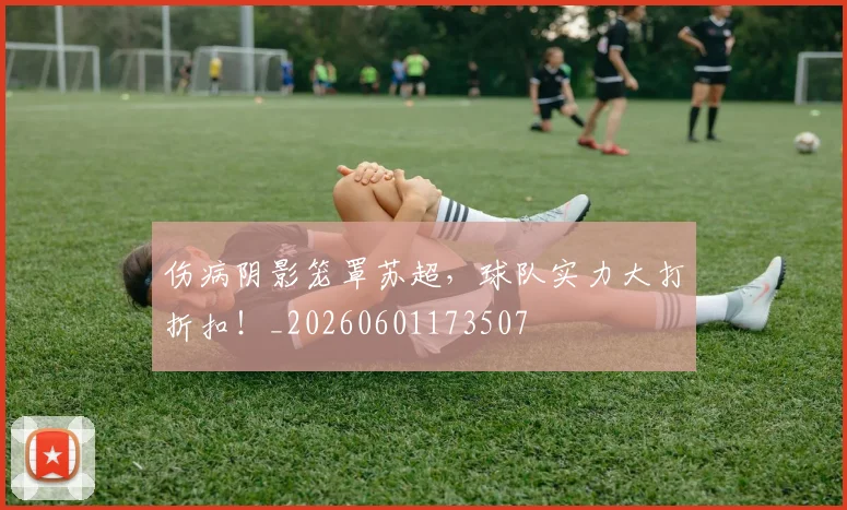 伤病阴影笼罩苏超,球队实力大打折扣!_20260601173507