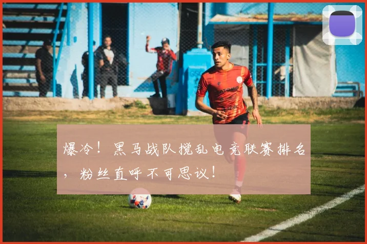 爆冷！黑马战队搅乱电竞联赛排名，粉丝直呼不可思议！