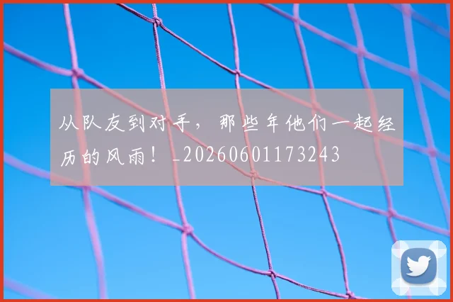 从队友到对手,那些年他们一起经历的风雨!_20260601173243