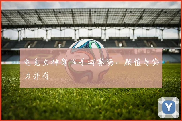 电竞女神驾临手游赛场，颜值与实力并存