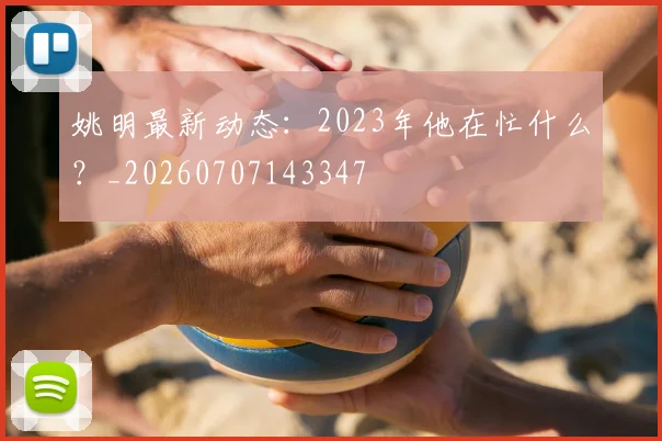 姚明最新动态:2023年他在忙什么?_20260707143347