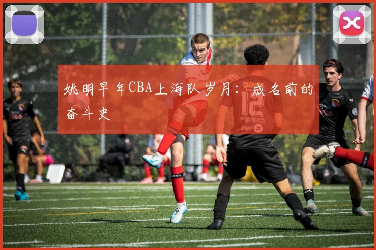 姚明早年CBA上海队岁月:成名前的奋斗史