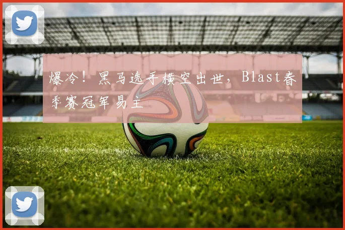 爆冷！黑马选手横空出世，Blast春季赛冠军易主