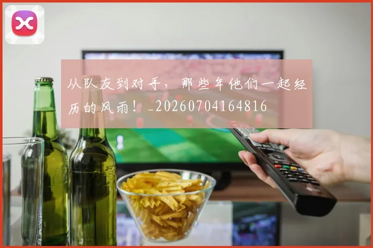 从队友到对手,那些年他们一起经历的风雨!_20260704164816