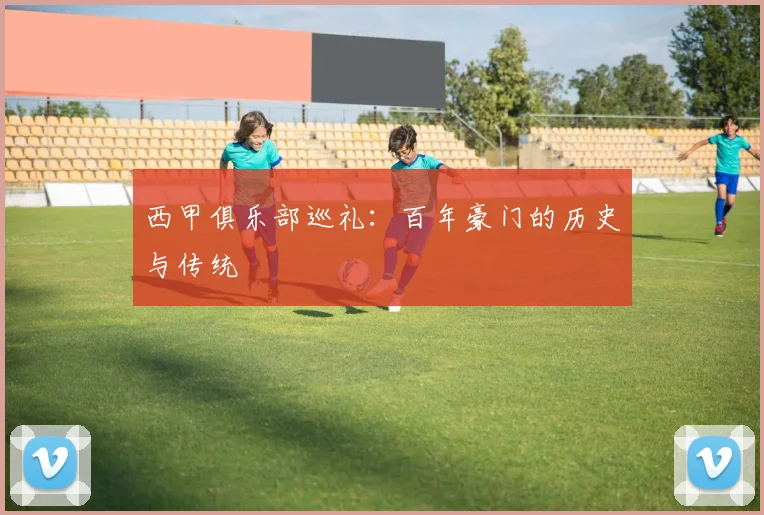 西甲俱乐部巡礼：百年豪门的历史与传统