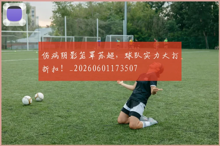 伤病阴影笼罩苏超，球队实力大打折扣！_20260601173507