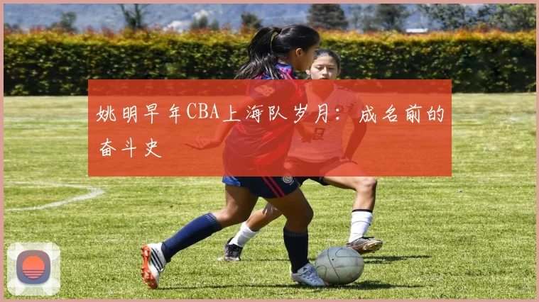 姚明早年CBA上海队岁月：成名前的奋斗史