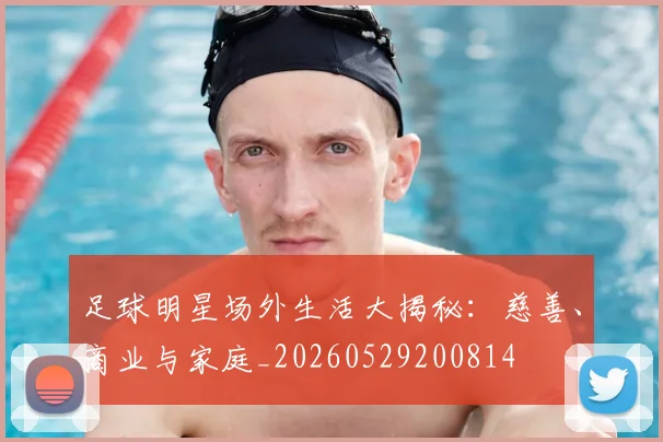 足球明星场外生活大揭秘：慈善、商业与家庭_20260529200814