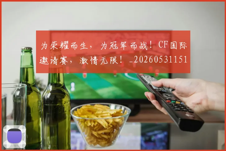 为荣耀而生,为冠军而战!CF国际邀请赛,激情无限!_20260531151616_20260703212133