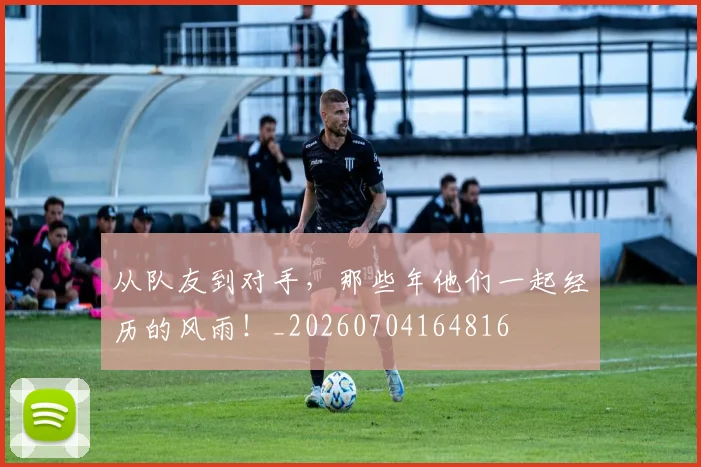 从队友到对手,那些年他们一起经历的风雨!_20260704164816