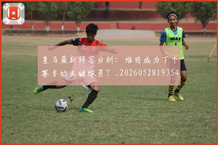 皇马最新阵容分析：谁将成为下个赛季的关键球员？_20260528193540