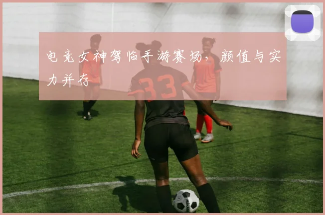 电竞女神驾临手游赛场，颜值与实力并存