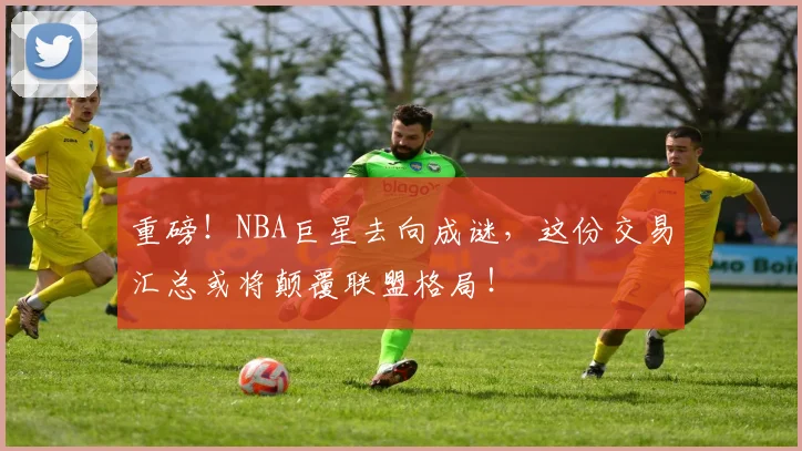 重磅！NBA巨星去向成谜，这份交易汇总或将颠覆联盟格局！