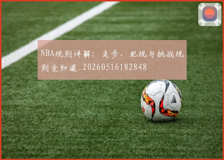 NBA规则详解：走步、犯规与挑战规则全知道_20260516182848