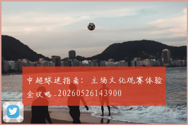 中超球迷指南:主场文化观赛体验全攻略_20260526143900