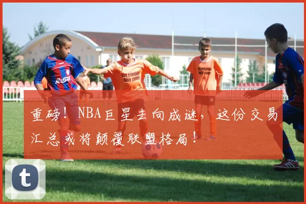 重磅!NBA巨星去向成谜,这份交易汇总或将颠覆联盟格局!